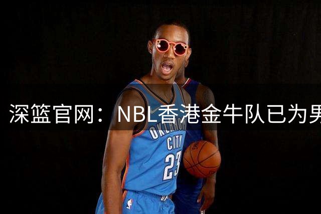 深篮官网：NBL香港金牛队已为男篮国手王俊杰报备合同